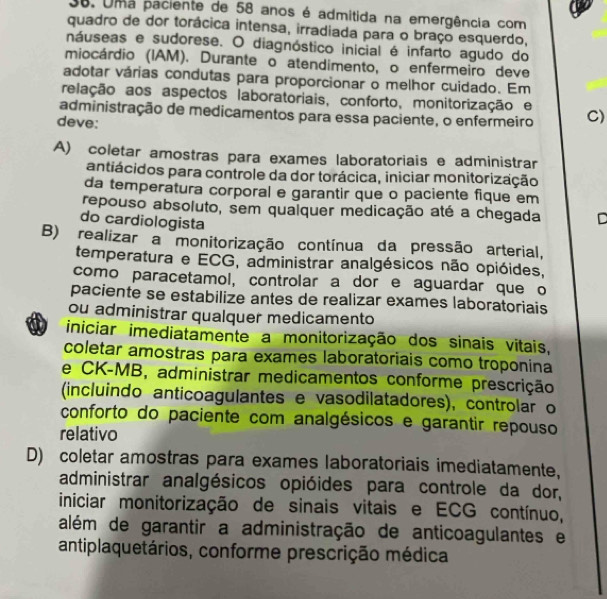 Uma paciente de 58 anos é admitida na emergência com
quadro de dor torácica intensa, irradiada para o braço esquerdo,
náuseas e sudorese. O diagnóstico inicial é infarto agudo do
miocárdio (IAM). Durante o atendimento, o enfermeiro deve
adotar várias condutas para proporcionar o melhor cuidado. Em
relação aos aspectos laboratoriais, conforto, monitorização e
administração de medicamentos para essa paciente, o enfermeiro C)
deve:
A) coletar amostras para exames laboratoriais e administrar
antiácidos para controle da dor torácica, iniciar monitorização
da temperatura corporal e garantir que o paciente fique em
repouso absoluto, sem qualquer medicação até a chegada D
do cardiologista
B) realizar a monitorização contínua da pressão arterial,
temperatura e ECG, administrar analgésicos não opióides,
como paracetamol, controlar a dor e aguardar que o
paciente se estabilize antes de realizar exames laboratoriais
ou administrar qualquer medicamento
iniciar imediatamente a monitorização dos sinais vitais,
coletar amostras para exames laboratoriais como troponina
e CK-MB, administrar medicamentos conforme prescrição
(incluindo anticoagulantes e vasodilatadores), controlar o
conforto do paciente com analgésicos e garantir repouso
relativo
D) coletar amostras para exames laboratoriais imediatamente,
administrar analgésicos opióides para controle da dor,
iniciar monitorização de sinais vitais e ECG contínuo,
além de garantir a administração de anticoagulantes e
antiplaquetários, conforme prescrição médica