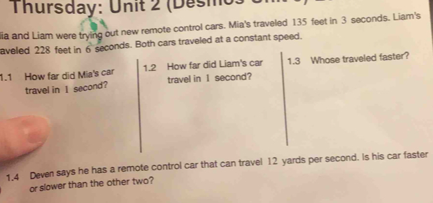 Thursday: Unit 2 (Desmo ) 
lia and Liam were trying out new remote control cars. Mia's traveled 135 feet in 3 seconds. Liam's 
aveled 228 feet in 6 seconds. Both cars traveled at a constant speed. 
1.1 How far did Mia's car 1.2 How far did Liam's car 1.3 Whose traveled faster? 
travel in 1 second? travel in 1 second? 
1.4 Deven says he has a remote control car that can travel 12 yards per second. Is his car faster 
or slower than the other two?