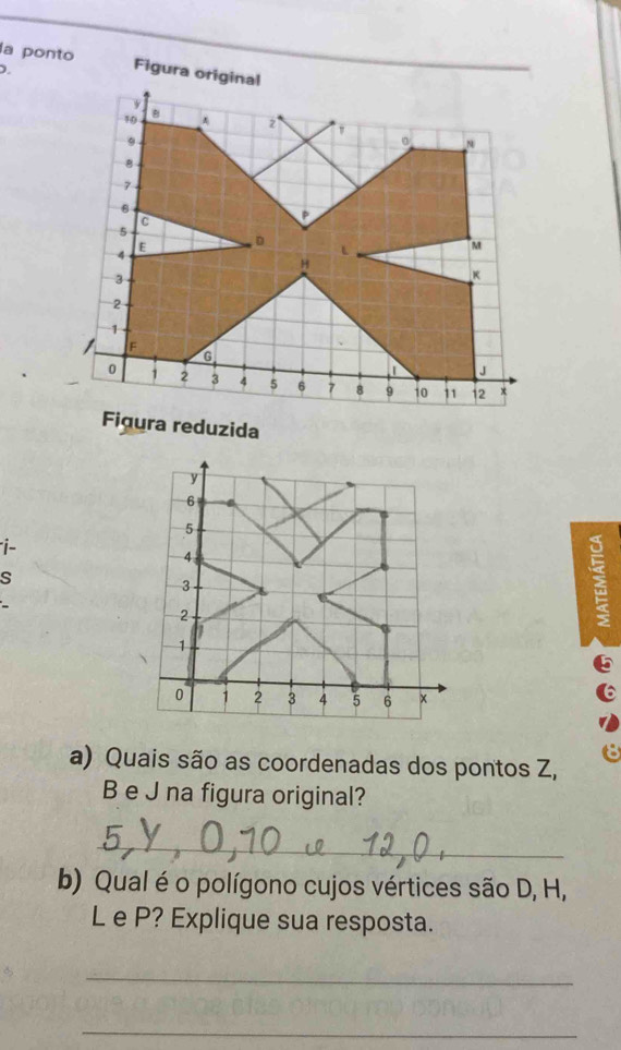 la ponto Figura original 
D. 
Figura reduzida 
i- 
s 

a) Quais são as coordenadas dos pontos Z,
B e J na figura original? 
_ 
b) Qual é o polígono cujos vértices são D, H,
L e P? Explique sua resposta. 
_ 
_