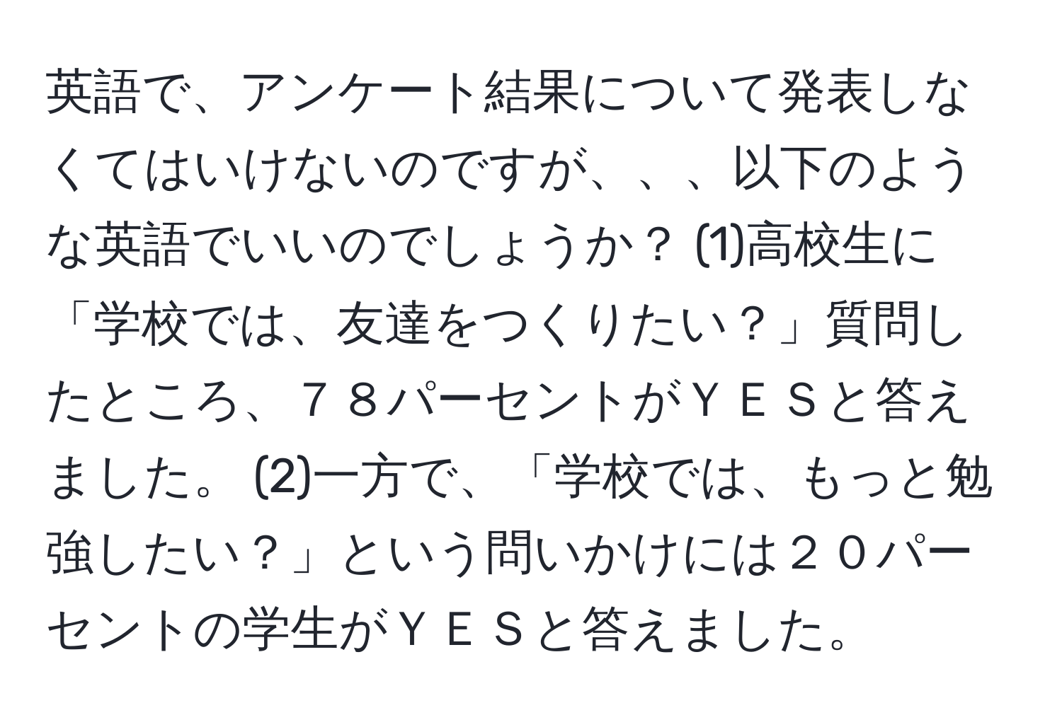 英語で、アンケート結果について発表しなくてはいけないのですが、、、以下のような英語でいいのでしょうか？ (1)高校生に「学校では、友達をつくりたい？」質問したところ、７８パーセントがＹＥＳと答えました。 (2)一方で、「学校では、もっと勉強したい？」という問いかけには２０パーセントの学生がＹＥＳと答えました。