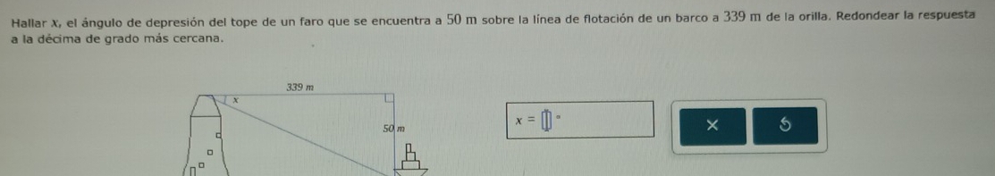 Hallar X, el ángulo de depresión del tope de un faro que se encuentra a 50 m sobre la línea de flotación de un barco a 339 m de la orilla. Redondear la respuesta 
a la décima de grado más cercana.
339 m
50 m
x=□°
× 
C 
。