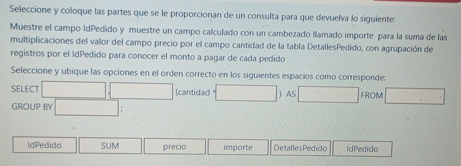 Seleccione y coloque las partes que se le proporcionan de un consulta para que devuelva lo siguiente: 
Muestre el campo IdPedido y muestre un campo calculado con un cambezado llamado importe para la suma de las 
multiplicaciones del valor del campo precio por el campo cantidad de la tabla DetallesPedido, con agrupación de 
registros por el ldPedido para conocer el monto a pagar de cada pedido 
Seleccione y ubique las opciones en el orden correcto en los siguientes espacios como corresponde: 
SELECT □ ,□ (cantidad *□  AS □ FROM □^ 
GROUP BY □ 
IdPedido SUM precio importe DetallesPedido IdPedido