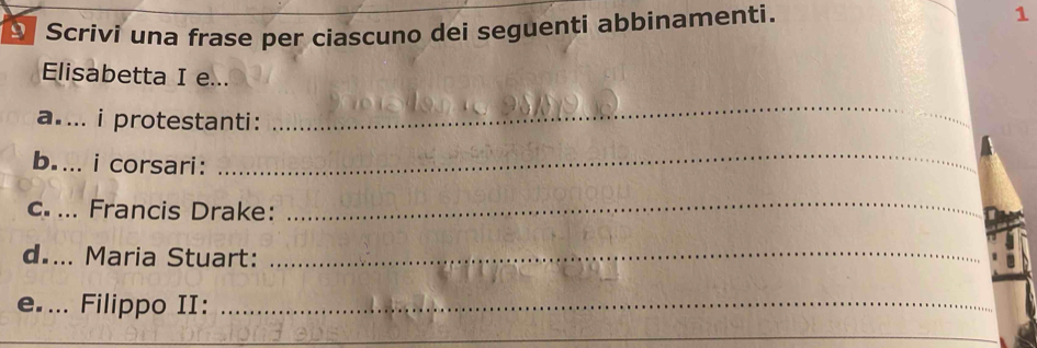 A Scrivi una frase per ciascuno dei seguenti abbinamenti. 1 
Elisabetta I e... 
a.... i protestanti: 
_ 
b.... i corsari: 
_ 
c. ... Francis Drake: 
_ 
d•... Maria Stuart:_ 
e.... Filippo II:_