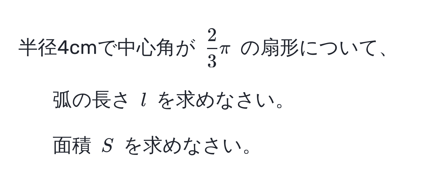 半径4cmで中心角が $ 2/3 π$ の扇形について、  
1. 弧の長さ $l$ を求めなさい。  
2. 面積 $S$ を求めなさい。