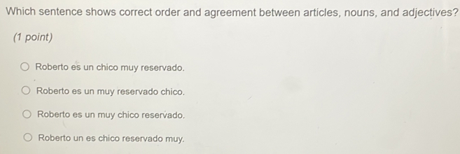 Which sentence shows correct order and agreement between articles, nouns, and adjectives?
(1 point)
Roberto es un chico muy reservado.
Roberto es un muy reservado chico.
Roberto es un muy chico reservado.
Roberto un es chico reservado muy.