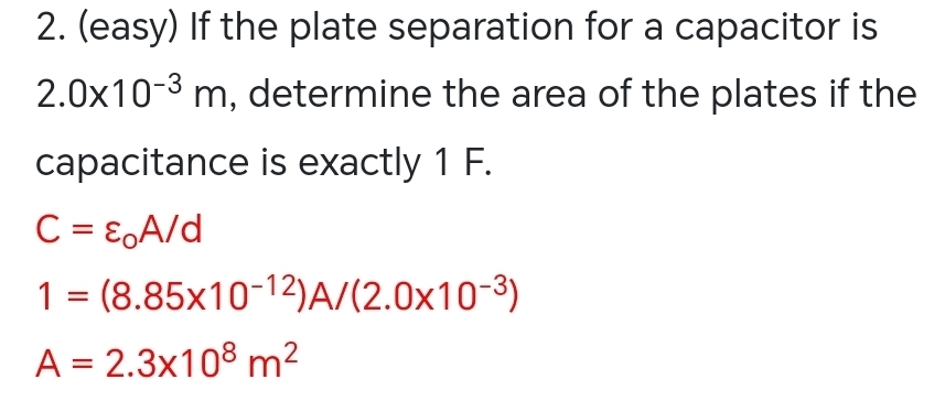 (easy) If the plate separation for a capacitor is
2.0* 10^(-3)m , determine the area of the plates if the 
capacitance is exactly 1 F.
C=varepsilon _0A/d
1=(8.85* 10^(-12))A/(2.0* 10^(-3))
A=2.3* 10^8m^2