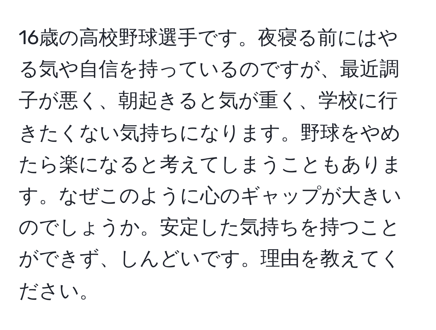 16歳の高校野球選手です。夜寝る前にはやる気や自信を持っているのですが、最近調子が悪く、朝起きると気が重く、学校に行きたくない気持ちになります。野球をやめたら楽になると考えてしまうこともあります。なぜこのように心のギャップが大きいのでしょうか。安定した気持ちを持つことができず、しんどいです。理由を教えてください。