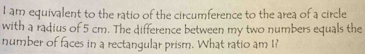 am equivalent to the ratio of the circumference to the area of a circle 
with a radius of 5 cm. The difference between my two numbers equals the 
number of faces in a rectangular prism. What ratio am I?