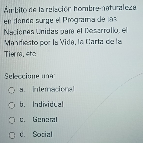 Ámbito de la relación hombre-naturaleza
en donde surge el Programa de las
Naciones Unidas para el Desarrollo, el
Manifiesto por la Vida, la Carta de la
Tierra, etc
Seleccione una:
a. Internacional
b. Individual
c. General
d. Social