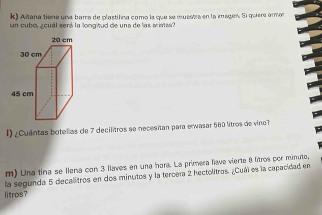 Aitana tiene una barra de plastilina como la que se muestra en la imagen. Si quiere armar 
un cubo, ¿cuál será la longitud de una de las aristas? 
I) ¿Cuántas botellas de 7 decilitros se necesitan para envasar 560 litros de vino? 
m) Una tina se llena con 3 llaves en una hora. La primera llave vierte 8 litros por minuto, 
la segunda 5 decalitros en dos minutos y la tercera 2 hectolitros. ¿Cuál es la capacidad en 
litros?