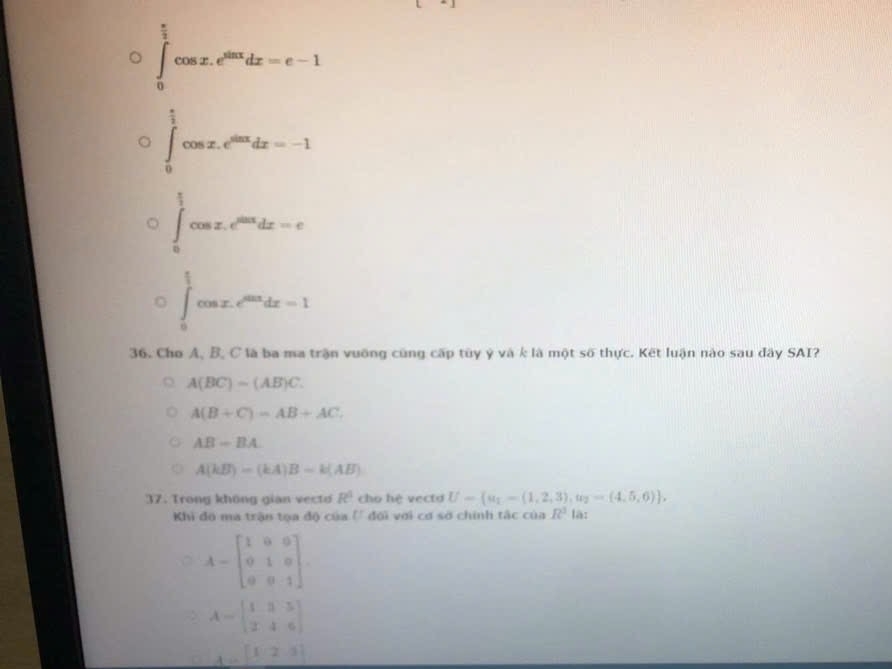 ∈tlimits _0^((frac π)2)cos x.e^(sin x)dx=e-1^(□)
∈tlimits _0^((frac π)2)cos x.e^(sin x)dx=-1
beginarrayl  1/2 cos x≤slant m^2dx=0  1/2 cos x,endarray.
36. Cho A, B, C là ba ma trận vuỡng cũng cấp tùy ý và k là một số thực. Kết luận nào sau đây SAI?
A(BC)=(AB)C.
A(B+C)=AB+AC.
AB-BA
A(kB)=(kA)B=k(AB)
37. Trong không gian vecto R^3 cho hệ vectd U= a_1-(1,2,3),a_2=(4,5,6). là:
Khi đô ma trận tọa độ của (' đối với cơ sở chính tắc của R^3
A-beginbmatrix 1&0&0 0&1&0 0&0&1endbmatrix. 
> A=beginbmatrix 1&3&3 2&4&6endbmatrix
A..[f,23]