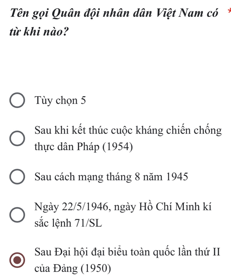 Tên gọi Quân đội nhân dân Việt Nam có*
từ khi nào?
Tùy chọn 5
Sau khi kết thúc cuộc kháng chiến chống
thực dân Pháp (1954)
Sau cách mạng tháng 8 năm 1945
Ngày 22/5 /1946, ngày Hồ Chí Minh kí
sắc lệnh 71/SL
Sau Đại hội đại biểu toàn quốc lần thứ II
của Đảng (1950)