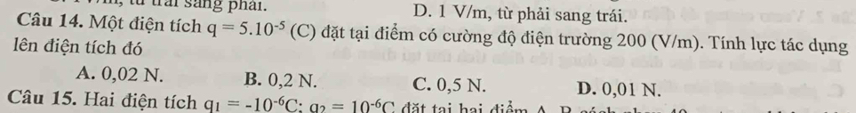 trai sang phar . D. 1 V/m, từ phải sang trái.
Câu 14. Một điện tích q=5.10^(-5) (C) đặt tại điểm có cường độ điện trường 200 (V/m). Tính lực tác dụng
lên điện tích đó
A. 0,02 N. B. 0,2 N. C. 0,5 N. D. 0,01 N.
Câu 15. Hai điện tích q_1=-10^(-6)C:a_2=10^(-6)C đặt tại hai điểm