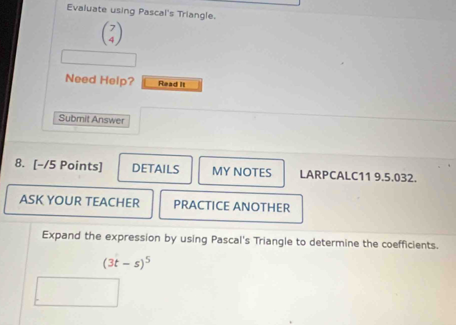 Evaluate using Pascal's Triangle.
beginpmatrix 7 4endpmatrix
Need Help? Read It 
Submit Answer 
8. [-/5 Points] DETAILS MY NOTES LARPCALC11 9.5.032. 
ASK YOUR TEACHER PRACTICE ANOTHER 
Expand the expression by using Pascal's Triangle to determine the coefficients.
(3t-s)^5