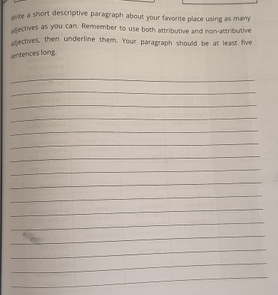 write a short descriptive paragraph about your favorite place using as many 
diectives as you can. Remember to use both attributive and non-attributive 
diectives, then underline them. Your paragraph should be at least five 
sentences long. 
_ 
_ 
_ 
_ 
_ 
_ 
_ 
_ 
_ 
_ 
_ 
_ 
_ 
_ 
_ 
_