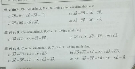 # Ví dụ 4, Cho bốn điểm A, B, C, D. Chứng minh các đẳng thức sau: 
a) vector AB+vector BC+vector CD+vector DA=vector 0; b) vector AB+vector CD=vector AD+vector CB : 
c) vector AC+vector BD=vector AD+vector BC; 
d) vector AB-vector CD=vector AC-vector BD. 
Ví dụ 5. Cho năm điểm A, B, C, D, E. Chứng minh ran 
a) vector AB+vector CD+vector EA=vector CB+vector ED : b) vector AC+vector CD-vector EC=vector AE-vector DB+vector CB. 
# Ví dụ 6. Cho các sáu điểm A. B, C. D, E, F. Chứng minh rằng 
a) vector AB+vector CD+vector EA=vector CB+vector ED; b) vector AD+vector BE+vector CF=vector AE+vector BF+vector CD : 
c) vector AC+vector DE-vector DC-vector CE+vector CB=vector AB; d) vector AB-vector AF+vector CD-vector CB+vector EF-vector ED=vector 0.