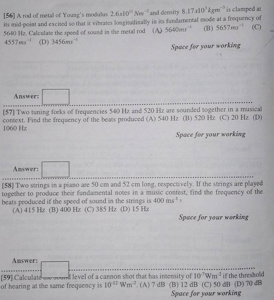[56] A rod of metal of Young’s modulus 2.6x10^(11)Nm^(-2) and density 8.17x10^3kgm^(-3) is clamped at
its mid-point and excited so that it vibrates longitudinally in its fundamental mode at a frequency of
5640 Hz. Calculate the speed of sound in the metal rod (A) 5640ms^(-1) (B) 5657ms^(-1) (C)
4557ms^(-1) (D) 3456ms^(-1)
Space for your working
Answer: □ 
[57] Two tuning forks of frequencies 540 Hz and 520 Hz are sounded together in a musical
context. Find the frequency of the beats produced (A) 540 Hz (B) 520 Hz (C) 20 Hz (D)
1060 Hz
Space for your working
Answer: =□
[58] Two strings in a piano are 50 cm and 52 cm long, respectively. If the strings are played
together to produce their fundamental notes in a music contest, find the frequency of the
beats produced if the speed of sound in the strings is 400ms^(-1) 1
(A) 415 Hz (B) 400 Hz (C) 385 Hz (D) 15 Hz
Space for your working
Answer:
[59] Calculate e sound level of a cannon shot that has intensity of 10^(-7)Wm^(-2) if the threshold
of hearing at the same frequency is 10^(-12)Wm^(-2). (A) 7 dB (B) 12 dB (C) 50 dB (D) 70 dB
Space for your working