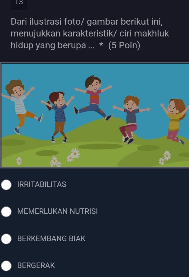 Dari ilustrasi foto/ gambar berikut ini,
menujukkan karakteristik/ ciri makhluk
hidup yang berupa ... * (5 Poin)
IRRITABILITAS
MEMERLUKAN NUTRISI
BERKEMBANG BIAK
BERGERAK