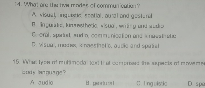 What are the five modes of communication?
A. visual, linguistic, spatial, aural and gestural
B. linguistic, kinaesthetic, visual, writing and audio
C. oral, spatial, audio, communication and kinaesthetic
D. visual, modes, kinaesthetic, audio and spatial
15. What type of multimodal text that comprised the aspects of movemer
body language?
A. audio B. gestural C. linguistic D. spa