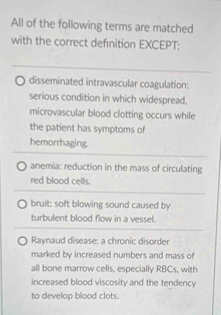 All of the following terms are matched
with the correct definition EXCEPT:
disseminated intravascular coagulation:
serious condition in which widespread,
microvascular blood clotting occurs while
the patient has symptoms of
hemorrhaging.
anemia: reduction in the mass of circulating
red blood cells.
bruit: soft blowing sound caused by
turbulent blood flow in a vessel.
Raynaud disease: a chronic disorder
marked by increased numbers and mass of
all bone marrow cells, especially RBCs, with
increased blood viscosity and the tendency
to develop blood clots.