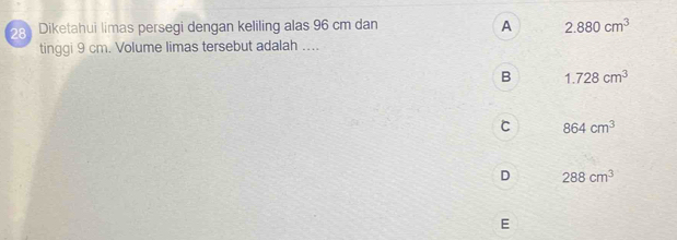 Diketahui limas persegi dengan keliling alas 96 cm dan A 2.880cm^3
tinggi 9 cm. Volume limas tersebut adalah ....
B 1.728cm^3
C 864cm^3
D 288cm^3
E