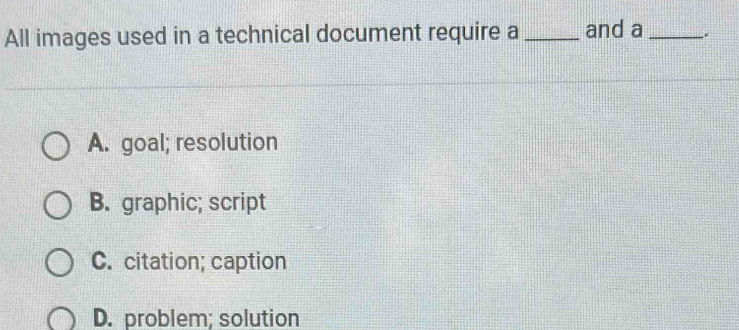 All images used in a technical document require a _and a _.
A. goal; resolution
B. graphic; script
C. citation; caption
D. problem; solution