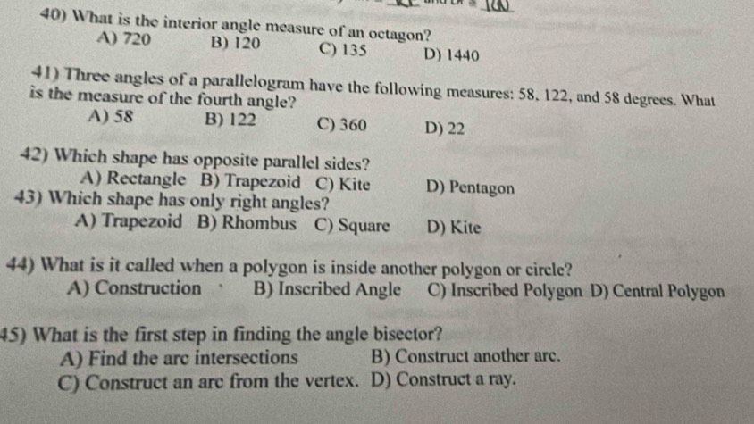 What is the interior angle measure of an octagon?
A) 720 B) 120 C) 135 D) 1440
41) Three angles of a parallelogram have the following measures: 58. 122, and 58 degrees. What
is the measure of the fourth angle?
A) 58 B) 122 C) 360 D) 22
42) Which shape has opposite parallel sides?
A) Rectangle B) Trapezoid C) Kite D) Pentagon
43) Which shape has only right angles?
A) Trapezoid B) Rhombus C) Square D) Kite
44) What is it called when a polygon is inside another polygon or circle?
A) Construction B) Inscribed Angle C) Inscribed Polygon D) Central Polygon
45) What is the first step in finding the angle bisector?
A) Find the arc intersections B) Construct another arc.
C) Construct an arc from the vertex. D) Construct a ray.