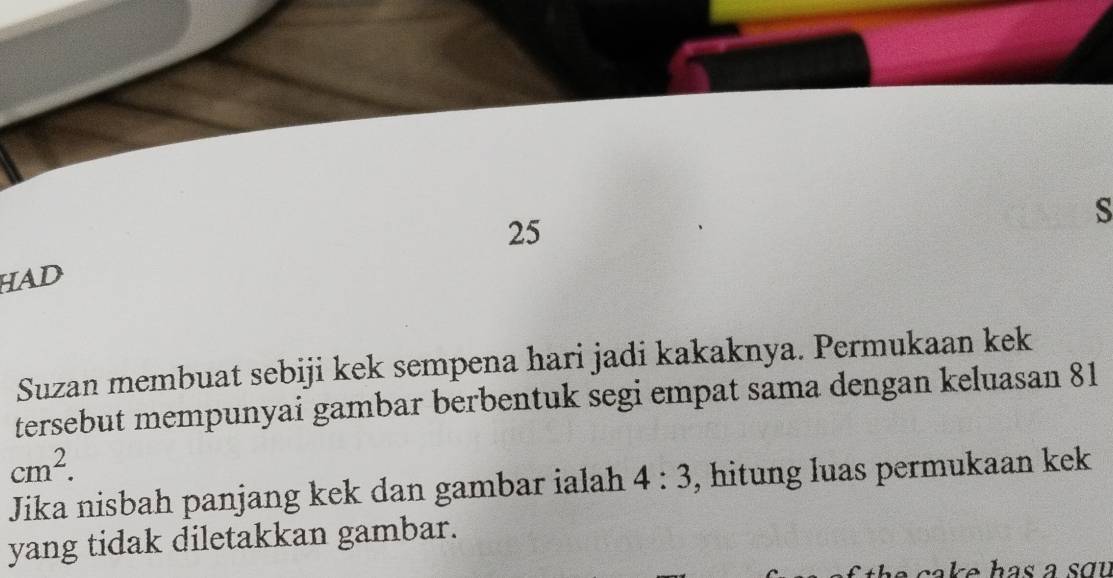 HAD 25
Suzan membuat sebiji kek sempena hari jadi kakaknya. Permukaan kek 
tersebut mempunyai gambar berbentuk segi empat sama dengan keluasan 81
cm^2. 
Jika nisbah panjang kek dan gambar ialah 4:3 , hitung luas permukaan kek 
yang tidak diletakkan gambar. 
e c a k e has a s o u