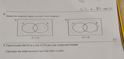 min [3]
2.
Shade the required region on each Venn diagram.
[2]
3 Carol invests $6250 at a rate of 2% per year compound interest.
Calculate the total amount Carol has after 3 years.