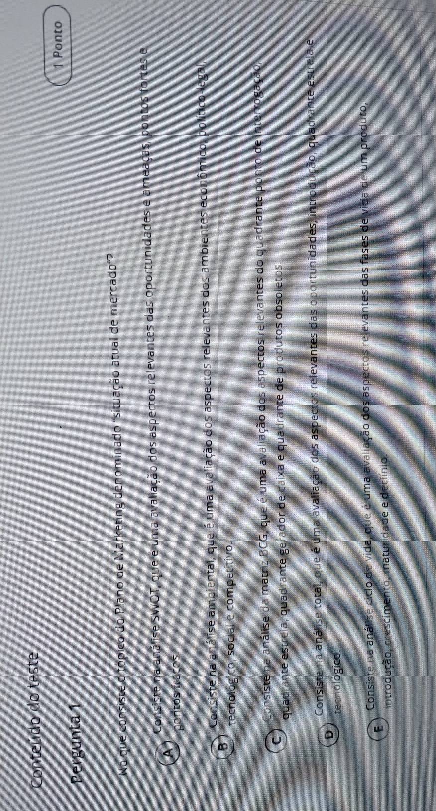 Conteúdo do teste
Pergunta 1 1 Ponto
No que consiste o tópico do Plano de Marketing denominado 'situação atual de mercado'?
Consiste na análise SWOT, que é uma avaliação dos aspectos relevantes das oportunidades e ameaças, pontos fortes e
A
pontos fracos.
Consiste na análise ambiental, que é uma avaliação dos aspectos relevantes dos ambientes econômico, político-legal
B
tecnológico, social e competitivo.
Consiste na análise da matriz BCG, que é uma avaliação dos aspectos relevantes do quadrante ponto de interrogação,
C
quadrante estrela, quadrante gerador de caixa e quadrante de produtos obsoletos
Consiste na análise total, que é uma avaliação dos aspectos relevantes das oportunidades, introdução, quadrante estrela e
D
tecnológico.
Consiste na análise ciclo de vida, que é uma avaliação dos aspectos relevantes das fases de vida de um produto,
E
introdução, crescimento, maturidade e declínio.