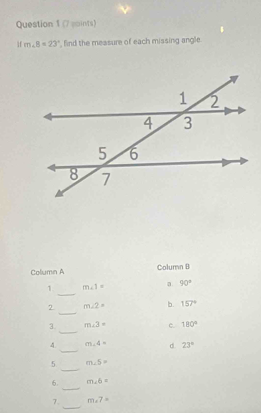 1f m∠ 8=23° , find the measure of each missing angle.
Column A Column B
_
1. m∠ 1= a 90°
_
2. m∠ 2=
b. 157°
_
3. m∠ 3= c. 180°
_
4. m∠ 4= 23°
d.
_
5 m∠ 5=
_
6. m∠ 6=
_
7. m∠ 7=