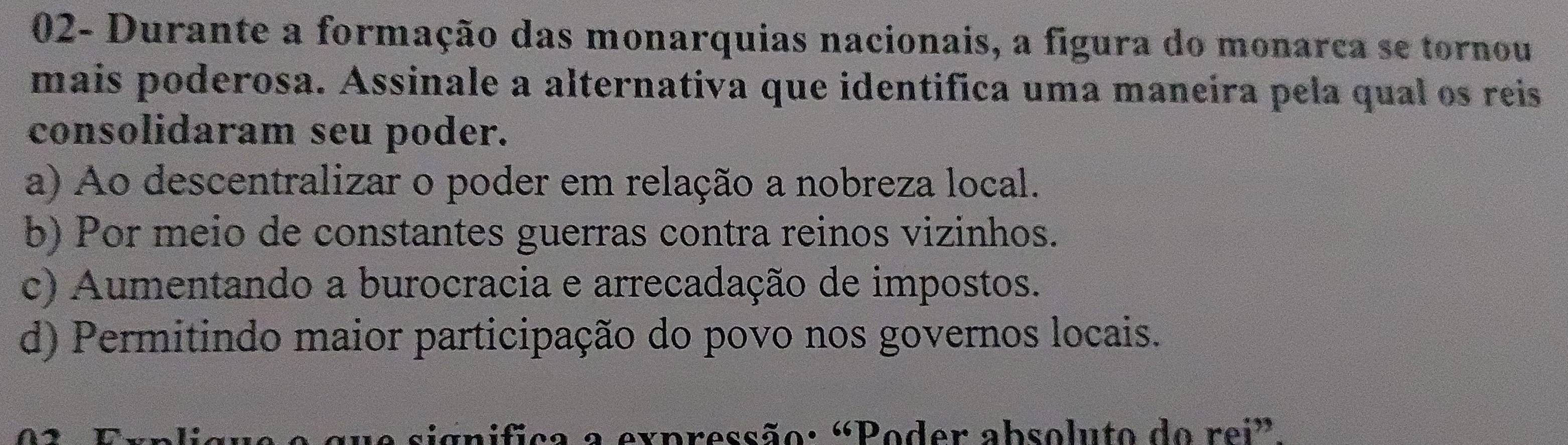 02- Durante a formação das monarquias nacionais, a figura do monarca se tornou
mais poderosa. Assinale a alternativa que identifica uma maneira pela qual os reis
consolidaram seu poder.
a) Ao descentralizar o poder em relação a nobreza local.
b) Por meio de constantes guerras contra reinos vizinhos.
c) Aumentando a burocracia e arrecadação de impostos.
d) Permitindo maior participação do povo nos governos locais.
rnifica a expressão: «Poder absoluto do rei”