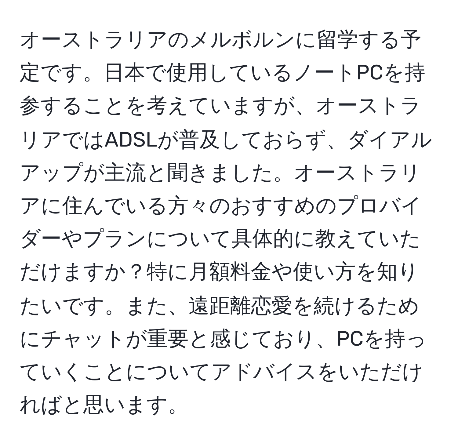 オーストラリアのメルボルンに留学する予定です。日本で使用しているノートPCを持参することを考えていますが、オーストラリアではADSLが普及しておらず、ダイアルアップが主流と聞きました。オーストラリアに住んでいる方々のおすすめのプロバイダーやプランについて具体的に教えていただけますか？特に月額料金や使い方を知りたいです。また、遠距離恋愛を続けるためにチャットが重要と感じており、PCを持っていくことについてアドバイスをいただければと思います。