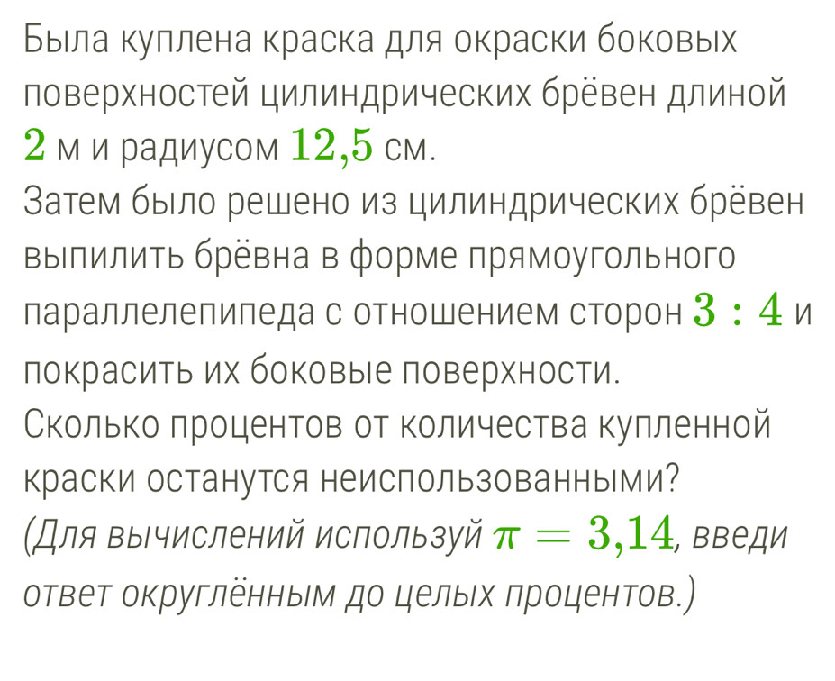 Быιла куллена краска для окраски боковых 
ловерхностей цилиндрических бревен длиной
2 м и радиусом 12,5 см. 
Ватем было решено из цилиндрических брёвен 
ΒыΙлилить бревна в форме πрямоугольного 
лараллелепиледа с отношением сторон 3:4n
локрасить их боковые поверхности. 
Сколько лроцентов от количества кулленной 
краски останутся неиспользованньми? 
(Для вычислений используй π =3,14 , Βведи 
ответ округленным до целых πроцентов.)