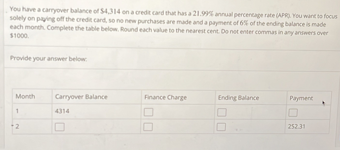 You have a carryover balance of $4,314 on a credit card that has a 21.99% annual percentage rate (APR). You want to focus 
solely on paying off the credit card, so no new purchases are made and a payment of 6% of the ending balance is made 
each month. Complete the table below. Round each value to the nearest cent. Do not enter commas in any answers over
$1000. 
Provide your answer below: