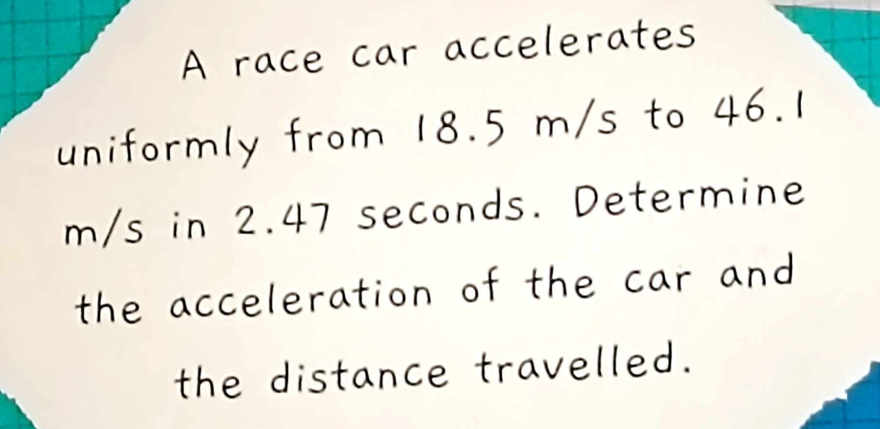 A race car accelerates 
uniformly from 18. 5 m/s to 46. 1
m/s in 2. 47 seconds. Determine 
the acceleration of the car and 
the distance travelled.