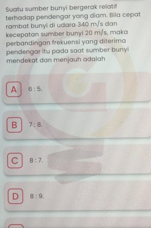 Suatu sumber bunyi bergerak relatif
terhadap pendengar yang diam. Bila cepat
rambat bunyi di udara 340 m/s dan
kecepatan sumber bunyi 20 m/s, maka
perbandingan frekuensi yang diterima
pendengar itu pada saat sumber bunyi
mendekat dan menjauh adalah
A 6:5.
B 7:8.
C 8:7.
D 8:9.