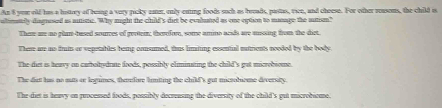 An 8 year old has a history of being a very picky eater, only eating foods such as breads, pastas, rice, and cheese. For other reasons, the child is
ulinately diagnosed as autistic. Why might the child's diet be evalated as one eption to manage the autism?
There are no plant-based sources of protein; therefore, some amino acids are mnssing from the dict.
There are no fruits or vegetables being consumed, thus limiting essential nutrients neoded by the body.
The dict is haavy on curbolydrne foods, possibly eliminating the child's gut microbiome.
The diet has no mts or legumes, tharefore limiting the child's gut microbiame diversity.
The diet is heavy on processed foods, possibly decreasing the diversity of the child's gut microbiome.