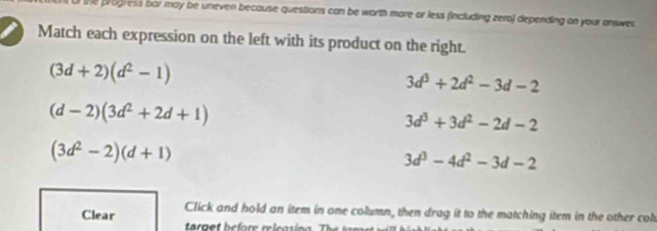 the progress bar may be uneven because questions can be worth more or less (including zero) depending on your answer
Match each expression on the left with its product on the right.
(3d+2)(d^2-1)
3d^3+2d^2-3d-2
(d-2)(3d^2+2d+1)
3d^3+3d^2-2d-2
(3d^2-2)(d+1)
3d^3-4d^2-3d-2
Clear Click and hold an item in one column, then drag it to the matching item in the other col