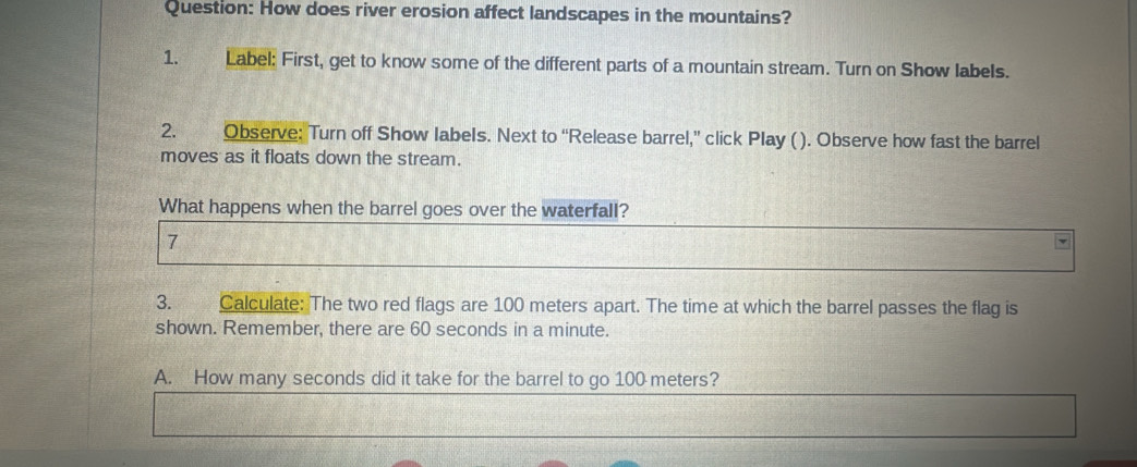 How does river erosion affect landscapes in the mountains? 
1. Label: First, get to know some of the different parts of a mountain stream. Turn on Show labels. 
2. Observe: Turn off Show labels. Next to “Release barrel,” click Play (). Observe how fast the barrel 
moves as it floats down the stream. 
What happens when the barrel goes over the waterfall? 
7 
3. Calculate: The two red flags are 100 meters apart. The time at which the barrel passes the flag is 
shown. Remember, there are 60 seconds in a minute. 
A. How many seconds did it take for the barrel to go 100 meters?