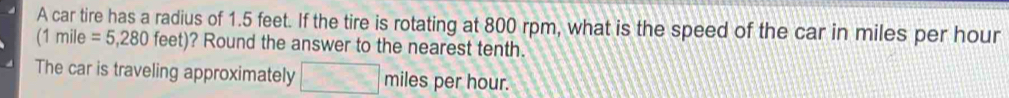 A car tire has a radius of 1.5 feet. If the tire is rotating at 800 rpm, what is the speed of the car in miles per hour
(1mile=5,280feet) ? Round the answer to the nearest tenth. 
The car is traveling approximately □ miles per hour.