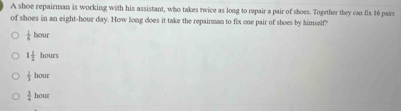 A shoe repairman is working with his assistant, who takes twice as long to repair a pair of shoes. Together they can fix 16 pairs
of shoes in an eight-hour day. How long does it take the repairman to fix one pair of shoes by himself?
 1/6 hour
1 1/2 hours
 1/3 hour
 3/4  hour