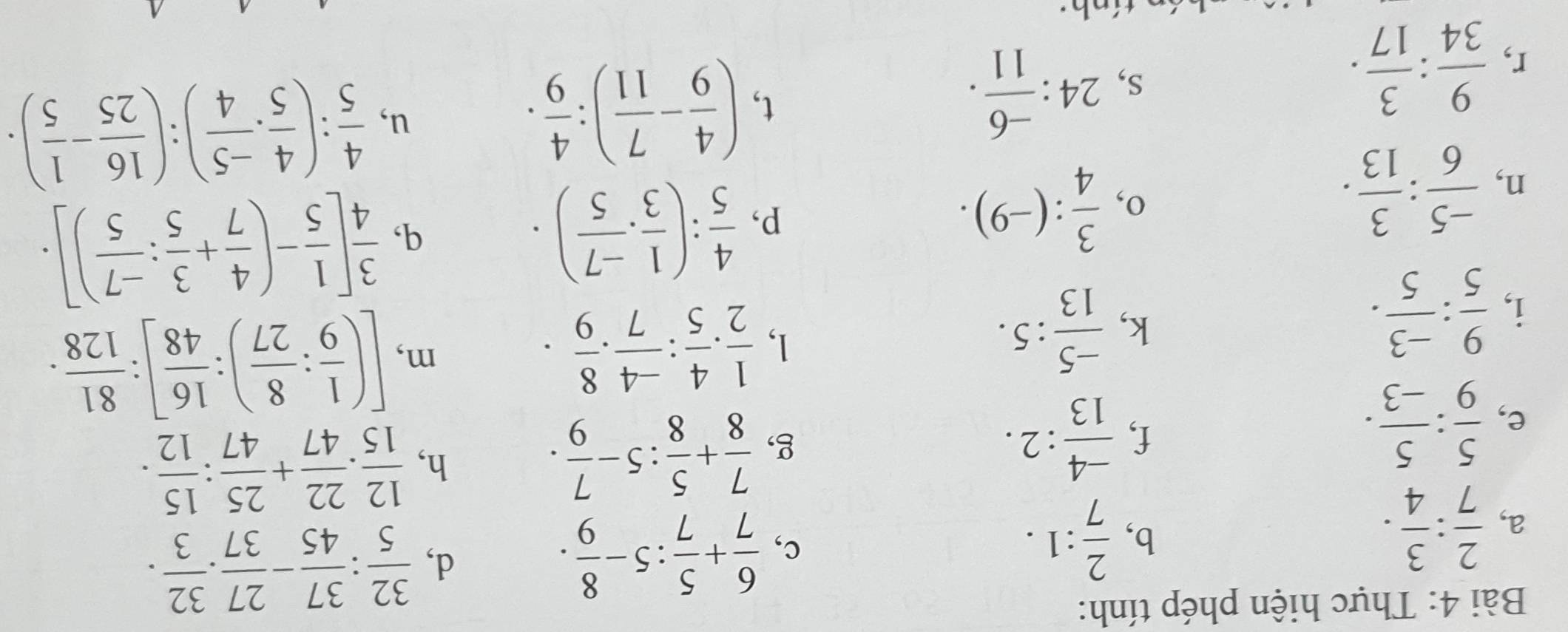 Thực hiện phép tính:
a,  2/7 : 3/4 .
b,  2/7 :1.
c,  6/7 + 5/7 :5- 8/9 .
d,  32/5 : 37/45 - 27/37 . 32/3 .
e,  5/9 : 5/-3 .
f,  (-4)/13 :2.
g,  7/8 + 5/8 :5- 7/9 .
h,  12/15 . 22/47 + 25/47 : 15/12 .
i,  9/5 : (-3)/5 .
k,  (-5)/13 :5.
1,  1/2 . 4/5 : (-4)/7 . 8/9 . m, [( 1/9 : 8/27 ): 16/48 ]: 81/128 .
n,  (-5)/6 : 3/13 .
o,  3/4 :(-9).
p,  4/5 :( 1/3 ·  (-7)/5 ).
q,  3/4 [ 1/5 -( 4/7 + 3/5 : (-7)/5 )].
r,  9/34 : 3/17 .
s, 24: (-6)/11 .
t, ( 4/9 - 7/11 ): 4/9 . u,  4/5 :( 4/5 ·  (-5)/4 ):( 16/25 - 1/5 ).