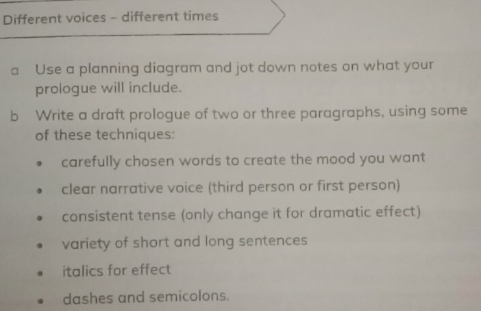 Different voices - different times 
a Use a planning diagram and jot down notes on what your 
prologue will include. 
b Write a draft prologue of two or three paragraphs, using some 
of these techniques: 
carefully chosen words to create the mood you want 
clear narrative voice (third person or first person) 
consistent tense (only change it for dramatic effect) 
variety of short and long sentences 
italics for effect 
dashes and semicolons.