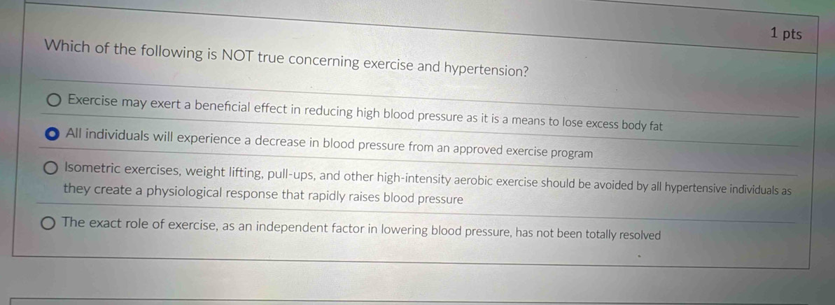 Which of the following is NOT true concerning exercise and hypertension?
Exercise may exert a beneficial effect in reducing high blood pressure as it is a means to lose excess body fat
All individuals will experience a decrease in blood pressure from an approved exercise program
Isometric exercises, weight lifting, pull-ups, and other high-intensity aerobic exercise should be avoided by all hypertensive individuals as
they create a physiological response that rapidly raises blood pressure
The exact role of exercise, as an independent factor in lowering blood pressure, has not been totally resolved