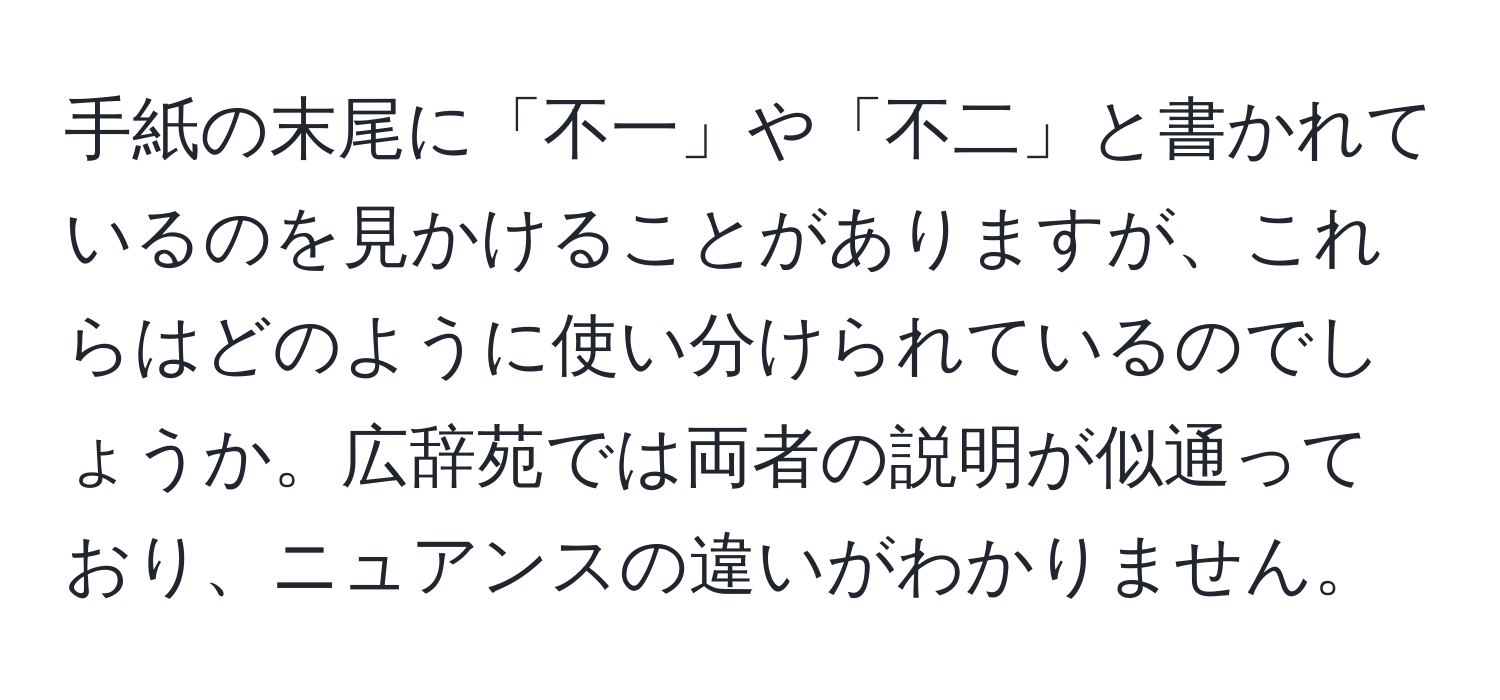 手紙の末尾に「不一」や「不二」と書かれているのを見かけることがありますが、これらはどのように使い分けられているのでしょうか。広辞苑では両者の説明が似通っており、ニュアンスの違いがわかりません。