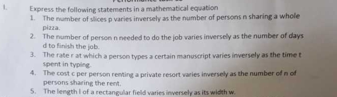 Express the following statements in a mathematical equation 
1. The number of slices p varies inversely as the number of persons n sharing a whole 
pizza. 
2. The number of person n needed to do the job varies inversely as the number of days
d to finish the job. 
3. The rate r at which a person types a certain manuscript varies inversely as the time t 
spent in typing. 
4. The cost c per person renting a private resort varies inversely as the number of n of 
persons sharing the rent. 
5. The length I of a rectangular field varies inversely as its width w.