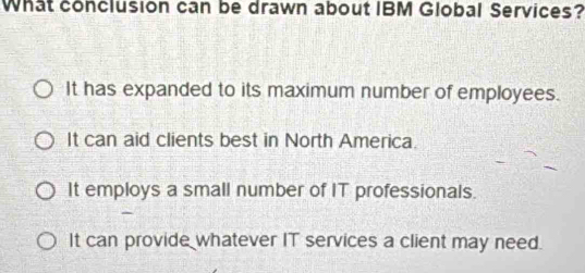 What conclusion can be drawn about IBM Global Services?
It has expanded to its maximum number of employees.
It can aid clients best in North America.
It employs a small number of IT professionals.
It can provide whatever IT services a client may need.