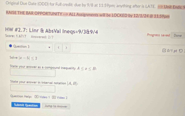 Original Due Date (ODD) for Full credit: due by 9/8 at 11:59 pm; anything after is LATE. Unit Ends: § 
RAISE THE BAR OPPORTUNITY --> ALL Assignments will be LOCKED by 12/1/24 @ 11:59 pm 
HW #2.7: Linr & AbsVal Ine qs=9/38± 9/4 Progress saved Done 
Score: 1.67/7 Answered: 2/7 
Question 3 > □0/1 pt つ ： 
Solve |x-5|≤ 2
State your answer as a compound inequality A≤ x≤ B
State your answer in interval notation [A,B]
Question Help: Video 1 - Video 2 
Submit Question Jump to Answer