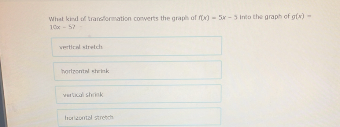 What kind of transformation converts the graph of f(x)=5x-5 into the graph of g(x)=
10x-5 ?
vertical stretch
horizontal shrink
vertical shrink
horizontal stretch